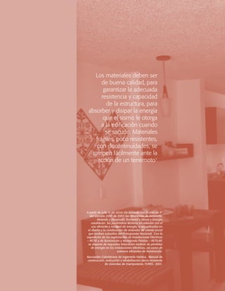 Los materiales deben ser
de buena calidad, para
garantizar la adecuada
resistencia y capacidad
de la estructura, para
absorber y disipar la energía
que el sismo le otorga
a la edificación cuando
se sacude. Materiales
frágiles, poco resistentes,
con discontinuidades, se
rompen fácilmente ante la
acción de un terremoto1

A partir de julio 5 de 2010. De acuerdo con el artículo 3º
del Decreto 2501 de 2007, los Ministerios de Ambiente,
Vivienda y Desarrollo Territorial y Minas y Energía
establecen los parámetros técnicos en relación con el
uso eficiente y racional de energía, a ser aplicados en
el diseño y la construcción de viviendas de interés social
que reciban subsidios del Presupuesto Nacional. Con la
expedición de los reglamentos de Instalaciones Eléctricas
– RETIE y de Iluminación y Alumbrado Público – RETILAP,
se dispone de requisitos básicos en materia de pérdidas
de energía en las instalaciones eléctricas, así como de
sistemas eficientes de iluminación.
Asociación Colombiana de Ingeniería Sísmica. Manual de
construcción, evaluación y rehabilitación sismo resistente
de viviendas de mampostería. FOREC. 2001.

 