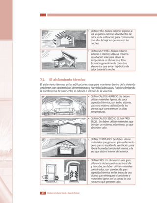 LOS MATERIALES EN LA CONSTRUCCIÓN DE VIVIENDA DE INTERÉS SOCIAL

• CLIMA FRÍO. Asoleo externo; expone al
sol las partes externas absorbentes de
calor en la edificación, para contrarrestar
con ellas la baja temperatura en las
noches.
• CLIMA MUY FRÍO. Asoleo máximo
externo e interno; utiliza al máximo
la radiación solar para elevar la
temperatura en climas muy fríos.
Es usado generalmente con otros
elementos que evitan la pérdida de
calor durante la noche.

7.2.	 El aislamiento térmico
El aislamiento térmico en las edificaciones sirve para mantener dentro de la vivienda
ambientes con características de temperatura y humedad adecuadas. Funciona limitando
la transferencia de calor entre el exterior e interior de la vivienda.
• CLIMA CÁLIDO HÚMEDO. Se deben
utilizar materiales ligeros, de poca
capacidad térmica, con techo aislante,
para una máxima utilización de los
vientos que contrarrestan las altas
temperaturas.
• CLIMA CÁLIDO SECO O CLIMA FRÍO
SECO. Se deben utilizar materiales que
brindan un máximo aislamiento, ya que
absorben calor.

• CLIMA TEMPLADO. Se deben utilizar
materiales que generan gran aislamiento
pero que no impidan la ventilación, para
liberar humedad ambiental interna, a la
vez que aísla el interior del exterior.
• CLIMA FRÍO. En climas con una gran
diferencia de temperatura entre el día
y la noche, se deben utilizar materiales
combinados, con paredes de gran
capacidad térmica en las áreas de uso
diurno que refresquen el ambiente y
materiales ligeros en las áreas de uso
nocturno que generen calor.

40

Ministerio de Ambiente, Vivienda y Desarrollo Territorial

 