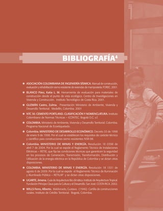 SERIE GUÍAS DE ASISTENCIA TÉCNICA PARA VIVIENDA DE INTERÉS SOCIAL

BIBLIOGRAFÍA4

	 ASOCIACIÓN COLOMBIANA DE INGENIERÍA SÍSMICA. Manual de construcción,
evaluación y rehabilitación sismo resistente de viviendas de mampostería. FOREC. 2001.
	 BLANCO Páez, Katia L. M. Herramienta de evaluación para materiales de
construcción desde el punto de vista ecológico. Centro de Investigaciones en
Vivienda y Construcción. Instituto Tecnológico de Costa Rica. 2001.
	 GUZMÁN Castro, Zulma. Presentación Ministerio de Ambiente, Vivienda y
Desarrollo Territorial. Medellín, Colombia. 2001
	 NTC 30. CEMENTO PORTLAND. CLASIFICACIÓN Y NOMENCLATURA. Instituto
Colombiano de Normas Técnicas – ICONTEC. Bogotá D.C. s.f.
	 COLOMBIA. Ministerio de Ambiente, Vivienda y Desarrollo Territorial. Colombia.
Programa Nacional de Ecoetiquetado.
	 Colombia. MINISTERIO DE DESARROLLO ECONÓMICO. Decreto 33 de 1998
de enero 9 de 1998. Por el cual se establecen los requisitos de carácter técnico
y científico para construcciones sismo resistentes NSR-98.
	 Colombia. MINISTERIO DE MINAS Y ENERGÍA. Resolución 18 0398 de
abril 7 de 2004. Por la cual se expide el Reglamento Técnico de Instalaciones
Eléctricas – RETIE, que fija las condiciones técnicas que garanticen la seguridad
en los procesos de Generación, Transmisión, Transformación, Distribución y
Utilización de la energía eléctrica en la República de Colombia y se dictan otras
disposiciones.
	 COLOMBIA. MINISTERIO DE MINAS Y ENERGÍA. Resolución 18 1331 de
agosto 6 de 2009. Por la cual se expide el Reglamento Técnico de Iluminación
y Alumbrado Público – RETILAP y se dictan otras disposiciones.
	 UGARTE, Jimena. Guía de Arquitectura Bio climática. Instituto de Arquitectura Tropical.
Fundación Príncipe Claus para la Cultura y el Desarrollo. San José. COSTA RICA. 2002.
	 WILLS Ferro, Alberto. Maldonado, Gustavo. (1946) Cartilla de construcciones
rurales. Instituto de Crédito Territorial. Bogotá, Colombia.
Ministerio de Ambiente, Vivienda y Desarrollo Territorial

43

 