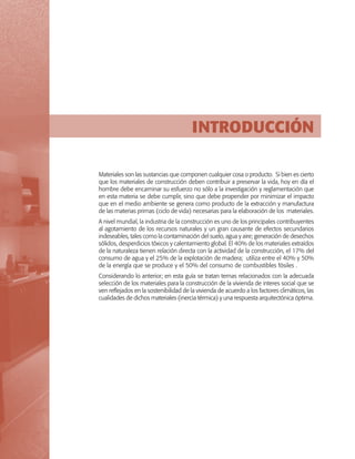 INTRODUCCIÓN
Materiales son las sustancias que componen cualquier cosa o producto. Si bien es cierto
que los materiales de construcción deben contribuir a preservar la vida, hoy en día el
hombre debe encaminar su esfuerzo no sólo a la investigación y reglamentación que
en esta materia se debe cumplir, sino que debe propender por minimizar el impacto
que en el medio ambiente se genera como producto de la extracción y manufactura
de las materias primas (ciclo de vida) necesarias para la elaboración de los materiales.
A nivel mundial, la industria de la construcción es uno de los principales contribuyentes
al agotamiento de los recursos naturales y un gran causante de efectos secundarios
indeseables, tales como la contaminación del suelo, agua y aire; generación de desechos
sólidos, desperdicios tóxicos y calentamiento global. El 40% de los materiales extraídos
de la naturaleza tienen relación directa con la actividad de la construcción, el 17% del
consumo de agua y el 25% de la explotación de madera; utiliza entre el 40% y 50%
de la energía que se produce y el 50% del consumo de combustibles fósiles .
Considerando lo anterior; en esta guía se tratan temas relacionados con la adecuada
selección de los materiales para la construcción de la vivienda de interes social que se
ven reflejados en la sostenibilidad de la vivienda de acuerdo a los factores climáticos, las
cualidades de dichos materiales (inercia térmica) y una respuesta arquitectónica óptima.

 