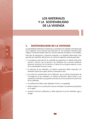 LOS MATERIALES
Y LA SOSTENIBILIDAD
DE LA VIVIENDA

1.	

1

SOSTENIBILIDAD DE LA VIVIENDA

La sostenibilidad ambiental en la extracción y manufactura de materiales está relacionada
con la adopción, en los procesos de producción, de los correctivos necesarios para
mitigar el manejo del impacto sobre los recursos naturales renovables y no renovables.
Toda obra de arquitectura o urbanismo responde a un propósito determinado. Para
que ésta sea sostenible, deberá tener en cuenta los siguientes aspectos generales:
	 La escogencia adecuada de los materiales que garanticen un debido aislamiento
acústico y térmico, que le permita a los habitantes de la vivienda establecer
relaciones armónicas con los demás y al interior de sus propios espacios, en pro
de la sostenibilidad humana y social.
	 La selección de los materiales y el sistema constructivo deben responder a la
identidad cultural de la región donde se desarrolla la obra.
	 Los costos de mantenimiento de la edificación, que se derivan directamente de
la escogencia de los materiales y el sistema constructivo, deben tender a una
arquitectura sostenible y que guarda concordancia con las condiciones económicas
de los habitantes.
	 Las edificaciones deben estar adaptadas al clima y a la geografía.
	 Deben emplear en su construcción recursos renovables, de preferencia producidos
en la región.
	 Durante la vida de la edificación, se debe optimizar el uso de materiales, agua y
energía.

7

 