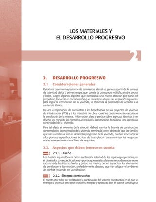 LOS MATERIALES Y
EL DESARROLLO PROGRESIVO

2
2.	

DESARROLLO PROGRESIVO

2.1	

Consideraciones generales

Debido al crecimiento paulatino de la vivienda, el cual se genera a partir de la entrega
de la unidad básica o primera etapa, que consta de un espacio múltiple, alcoba, cocina
y baño, surgen algunos aspectos que demandan una mayor atención por parte del
propietario, tomando en consideración que, durante las etapas de ampliación siguientes
para lograr la terminación de su vivienda, se minimiza la posibilidad de acceder a la
asistencia técnica.
De ahí la importancia de suministrar a los beneficiarios de los proyectos de vivienda
de interés social (VIS) y a los maestros de obra -quienes posteriormente ejecutarán
la ampliación de la misma, información clara y precisa sobre aspectos técnicos y de
diseño, así como de las normas que regulan la construcción, buscando una apropiada
continuidad de la vivienda.
Para tal efecto el oferente de la solución deberá tramitar la licencia de construcción
contemplando la proyección de la vivienda terminada con el objeto de que las familias
que van a continuar con el desarrollo progresivo de la vivienda, puedan tener acceso
a los planos y especificaciones técnicas de la ampliación para minimizar los riesgos de
malas intervenciones sin el lleno de requisitos.

2.2.	 Aspectos que deben tenerse en cuenta
	 2.2.1.	 Diseño
Los diseños arquitectónicos deben contener la totalidad de los espacios proyectados por
el diseñador, con especificaciones y planos que señalen claramente las dimensiones de
cada una de las áreas cubiertas y patios; así mismo, deben especificar los elementos
de ventilación e iluminación, preferiblemente directas, que van a lograr el ambiente
de confort requerido en la edificación.

	 2.2.2.	 Sistema constructivo
El constructor debe ser enfático en la continuidad del sistema constructivo en el que se
entrega la vivienda; (es decir el sistema elegido y aprobado con el cual se construyó la

 
