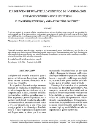 I.S.S.N. 0717 - 2079

CIENCIA Y ENFERMERIA X (1): 17-21, 2004

ELABORACIÓN DE UN ARTÍCULO CIENTÍFICO DE INVESTIGACIÓN
RESEARCH SCIENTIFIC ARTICLE: KNOW HOW
ELENA HENRÍQUEZ FIERRO* y MARIA INÉS ZEPEDA GONZALEZ**
RESUMEN
El artículo presenta la forma de redactar correctamente un artículo científico como reporte de una investigación,
contempla cada una de las etapas que debe contener para su aprobación. Se sugiere la forma de redactar desde el título
hasta la bibliografía, en un lenguaje comprensible y científico. Enfatiza en cómo deben ser presentados los resultados
obtenidos para su mejor comprensión de la comunidad científica.
Palabras claves: Artículo científico, producción, investigación.
ABSTRACT
This article introduces ways of writing correctly an article as a research report. It includes every step that has to be
taken into account for its approval. The authors provide suggestions of the report writing going from the title to the
references, both, in a comprehensive and scientific language. It emphasizes on how the results must be presented for a
better understanding of the scientific community.
Keywords: Scientific article, production, research
Recepcionado: 10.05.2004. Aceptado:11.06.2004

ha publicado con anterioridad un muy buen
trabajo, ello es garantía futura de validez científica o que está libre de prejuicios y de sesgos.
Esto no es tan cierto, en el trabajo investigativo y sus resultados pesan muchos otros elementos que se presentan en este artículo.
Esta etapa final es similar a la etapa inicial
en el grado de dificultad que involucra. Para
interpretar y comunicar los resultados de un
estudio se requiere experiencia, conocimiento
de la estadística y capacidad de análisis para
realizar los comentarios pertinentes relacionándolo con otros hallazgos de investigaciones similares, incluyendo creatividad del autor
o autores, compenetración intelectual, razonamiento lógico y sensibilidad frente a las interpretaciones que se pueden dar.

INTRODUCCIÓN
El objetivo del presente artículo es guiar a
quienes se inician en la escritura científica,
paso a paso en sus etapas, destacando los aspectos más relevantes.
La etapa final de una investigación es comunicar los resultados, de manera que éstos
permitan integrar los conocimientos a la práctica profesional, es decir, se basa en los hallazgos de estudios científicos que deben tener validez, importancia, novedad y utilidad para el
quehacer profesional. En relación a las publicaciones científicas, existe una serie de mitos:
se cree, por ejemplo, que si una revista es de
prestigio, publicar en ella es signo de validez
o que si el autor es prestigioso la publicación
será de gran valor; se piensa que si un autor

*Enfermera, docente Departamento Enfermería Universidad de Concepción, Concepción, Chile. E-mail: ehenriqu@udec.cl
**Enfermera, docente Departamento Enfermería Universidad de Concepción, Concepción, Chile. E-mail: marceped@udec.cl

17

 