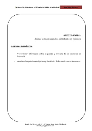 [SITUACION ACTUAL DE LOS SINDICATOS EN VENEZUELA] 9 de julio de 2015
Sede 2, Av. 34, entre calle "N" y "O". Ciudad Ojeda- Estado Zulia. E-mail:
Danielle_cb_8@hotmail.com
OBJETIVO GENERAL:
Analizar la situación actual de los Sindicatos en Venezuela
OBJETIVOS ESPECÍFICOS:
- Proporcionar información sobre el pasado y presente de los sindicatos en
Venezuela.
- Identificar los principales objetivos y finalidades de los sindicatos en Venezuela.
 