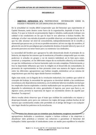 [SITUACION ACTUAL DE LOS SINDICATOS EN VENEZUELA] 9 de julio de 2015
Sede 2, Av. 34, entre calle "N" y "O". Ciudad Ojeda- Estado Zulia. E-mail:
Danielle_cb_8@hotmail.com
DESARROLLO
- OBJETIVO ESPECIFICO N°1: PROPORCIONAR INFORMACIÓN SOBRE EL
PASADO Y PRESENTE DE LOS SINDICATOS EN VENEZUELA.
En la actualidad no resulta difícil comprender que del bienestar que experimente el
Capital Humano, tanto dentro como fuera de la organización, depende el éxito de la
misma. Y es que se trata de un pensamiento lógico e intuitivo, nadie puede trabajar con
calidad si las condiciones en las que lo hace le son adversas e incluso hostiles. Sin
embargo, al echar una mirada al pasado es posible observar, en retrospectiva, lo difícil
que ha sido alcanzar tal nivel de conocimiento, independientemente de lo sencillo y
elemental que parece ser, y a la vez es posible encontrar, tal vez con algo de asombro, el
génesis de uno de los paradigmas que actualmente domina el mundo laboral y que en el
presente pareciera no tener bases para su existencia: Los sindicatos.
La necesidad del hombre por agruparse ha sido demostrada desde el principio de su
historia, sin importar las razones que la motivaran, el hombre comprendió que era más
poderoso si actuaba en grupos y no de manera individual, así lo hizo para cazar,
construir y conquistar, en las diferentes etapas de su evolución cultural y en la medida
en que las civilizaciones se fueron haciendo cada vez más complejas. Posteriormente, y
tras la importante influencia que tuvo la religión en el desarrollo de comunidades, la
presencia de representantes se hizo presente como una manera de lograr acuerdos
entre las diferentes agrupaciones que habían surgido, iniciándose así un sistema de
negociaciones que aún hoy sigue dando buenos resultados.
Siglos más tarde, con la llegada de la revolución industrial y los cambios que sufrió el
concepto del trabajo, la necesidad de agruparse se desvirtuó debido a las condiciones
económicas y de dependencia existentes y, en el ambiente laboral, resultaba normal que
los empleados fueran explotados e incluso maltratados por sus patronos, pues de ellos
dependía la subsistencia de estos, garantizaba el ingreso, por poco que fuera y, en
algunos casos, proveía la esperanza de lograr un crecimiento dentro de aquello que
llamaban "la empresa".
Ahora resulta obvio observar que el trato que recibían los asalariados era injusto y
desproporcionado, pero para ese entonces las reglas del juego estaban hechas de tal
manera que cuestionarlas estaba sólo permitido en el abrigo del hogar o en cualquier
otro lugar donde los patronos no la escucharan.
Fueron tantos los abusos que se cometían que, finalmente, surgieron movimientos y
agrupaciones dedicados a cuestionar, regular e incluso ordenar a las empresas a
abandonar tales prácticas y orientar sus esfuerzos a garantizar el bienestar del
trabajador; había aparecido el sindicalismo como un medio para equilibrar la relación
 