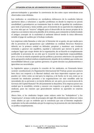 [SITUACION ACTUAL DE LOS SINDICATOS EN VENEZUELA] 9 de julio de 2015
Sede 2, Av. 34, entre calle "N" y "O". Ciudad Ojeda- Estado Zulia. E-mail:
Danielle_cb_8@hotmail.com
patrono-trabajador y garantizar la convivencia de dos entes cuyas naturalezas eran
observadas como distintas.
Los sindicatos se convirtieron en verdaderos defensores de la condición laboral,
aportaron ideas y soluciones a aquellos problemas en donde la empresa no poseía
sensibilidad y garantizaron un tratamiento bajo la visión de igualdad de condiciones
para todo el personal, y tenía sentido, para el momento de su aparición los empleados
no eran más que un "recurso" obligado para el desarrollo de las tareas propias de la
empresa o un número más en la plantilla de la nómina, pues solamente se había traslado
el antiguo concepto de la esclavitud al ambiente laboral siendo la única diferencia
notable el pago de sueldos por el trabajo realizado.
Las empresas están llamadas a velar por el bienestar de su gente, sin que medie para
ello la presencia de agrupaciones que subdividan su realidad, Recursos Humanos
debería ser la primera unidad en defender, propiciar y mantener una conducta
orientada a generar ese equilibrio, equidad y valoración que merece la gente en
cualquier lugar que ocupe dentro de la organización, de no hacerlo es completamente
justificable la presencia de un ente que le recuerde tan importante responsabilidad,
pero a la vez se estaría aceptando que las políticas y procesos anteriores a la aparición
de la agrupación sindical estaban completamente alejados de la realidad, que existía una
insensibilidad laboral y que quienes gerencia a la gente desoían sus planteamientos e
ignoraban sus necesidades.
La legislación apoya y propicia la creación de los sindicatos, en Venezuela tienen
carácter constitucional y la Organización Internacional del Trabajo posee una postura
bien clara con respecto a la libertad sindical, esto hace imperativo suponer que no
pueden ser vistos como un mal para la empresa, y de hecho no lo son, como ya se
comentó los sindicatos permiten a las organizaciones ser más sensibles ante las
necesidades de su personal, o en teoría debería ser así, pero ¿no es esta la tarea de la
Gerencia del Capital Humano? He ahí justamente la disyuntiva. Si la empresa posee una
unidad que la sensibilice, oriente y asesore con respecto a su gente no necesita un
sindicato, pues las razones que generalmente motivan su aparición no estarían
presentes.
Ahora bien, si los sindicatos fungen como enlaces entre los "trabajadores" y los
"empresarios", al mejor estilo de principios del siglo XX, evidentemente deben ser vistos
como aliados ya que es evidente que la conciencia que une al binomio empleado-
empleador no ha sido asimilada aún por la empresa y la presencia de este intermediario
se justifica completamente.
 