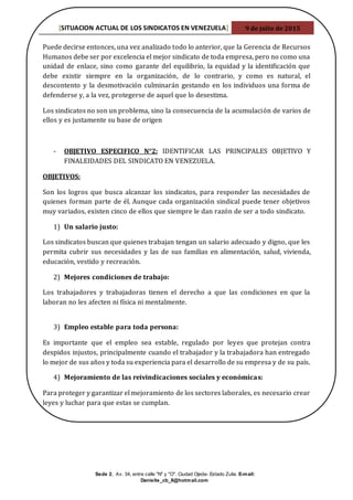 [SITUACION ACTUAL DE LOS SINDICATOS EN VENEZUELA] 9 de julio de 2015
Sede 2, Av. 34, entre calle "N" y "O". Ciudad Ojeda- Estado Zulia. E-mail:
Danielle_cb_8@hotmail.com
Puede decirse entonces, una vez analizado todo lo anterior, que la Gerencia de Recursos
Humanos debe ser por excelencia el mejor sindicato de toda empresa, pero no como una
unidad de enlace, sino como garante del equilibrio, la equidad y la identificación que
debe existir siempre en la organización, de lo contrario, y como es natural, el
descontento y la desmotivación culminarán gestando en los individuos una forma de
defenderse y, a la vez, protegerse de aquel que lo desestima.
Los sindicatos no son un problema, sino la consecuencia de la acumulación de varios de
ellos y es justamente su base de origen
- OBJETIVO ESPECIFICO N°2: IDENTIFICAR LAS PRINCIPALES OBJETIVO Y
FINALEIDADES DEL SINDICATO EN VENEZUELA.
OBJETIVOS:
Son los logros que busca alcanzar los sindicatos, para responder las necesidades de
quienes forman parte de él. Aunque cada organización sindical puede tener objetivos
muy variados, existen cinco de ellos que siempre le dan razón de ser a todo sindicato.
1) Un salario justo:
Los sindicatos buscan que quienes trabajan tengan un salario adecuado y digno, que les
permita cubrir sus necesidades y las de sus familias en alimentación, salud, vivienda,
educación, vestido y recreación.
2) Mejores condiciones de trabajo:
Los trabajadores y trabajadoras tienen el derecho a que las condiciones en que la
laboran no les afecten ni física ni mentalmente.
3) Empleo estable para toda persona:
Es importante que el empleo sea estable, regulado por leyes que protejan contra
despidos injustos, principalmente cuando el trabajador y la trabajadora han entregado
lo mejor de sus años y toda su experiencia para el desarrollo de su empresa y de su país.
4) Mejoramiento de las reivindicaciones sociales y económicas:
Para proteger y garantizar el mejoramiento de los sectores laborales, es necesario crear
leyes y luchar para que estas se cumplan.
 