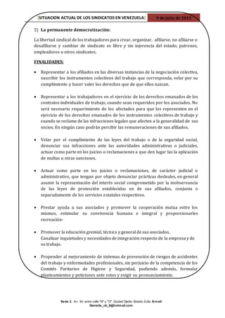 [SITUACION ACTUAL DE LOS SINDICATOS EN VENEZUELA] 9 de julio de 2015
Sede 2, Av. 34, entre calle "N" y "O". Ciudad Ojeda- Estado Zulia. E-mail:
Danielle_cb_8@hotmail.com
5) La permanente democratización:
La libertad sindical de los trabajadores para crear, organizar, afiliarse, no afiliarse o
desafiliarse y cambiar de sindicato es libre y sin injerencia del estado, patrones,
empleadores u otros sindicatos.
FINALIDADES:
 Representar a los afiliados en las diversas instancias de la negociación colectiva,
suscribir los instrumentos colectivos del trabajo que corresponda, velar por su
cumplimiento y hacer valer los derechos que de que ellos nazcan.
 Representar a los trabajadores en el ejercicio de los derechos emanados de los
contratos individuales de trabajo, cuando sean requeridos por los asociados. No
será necesario requerimiento de los afectados para que los representen en el
ejercicio de los derechos emanados de los instrumentos colectivos de trabajo y
cuando se reclame de las infracciones legales que afecten a la generalidad de sus
socios. En ningún caso podrán percibir las remuneraciones de sus afiliados.
 Velar por el cumplimiento de las leyes del trabajo o de la seguridad social,
denunciar sus infracciones ante las autoridades administrativas o judiciales,
actuar como parte en los juicios o reclamaciones a que den lugar las la aplicación
de multas u otras sanciones.
 Actuar como parte en los juicios o reclamaciones, de carácter judicial o
administrativo, que tengan por objeto denunciar prácticas desleales, en general
asumir la representación del interés social comprometido por la inobservancia
de las leyes de protección establecidas en de sus afiliados, conjunta o
separadamente de los servicios estatales respectivos.
 Prestar ayuda a sus asociados y promover la cooperación mutua entre los
mismos, estimular su convivencia humana e integral y proporcionarles
recreación-
 Promover la educación gremial, técnica y general de sus asociados.
Canalizar inquietudes y necesidades de integración respecto de la empresa y de
su trabajo.
 Propender al mejoramiento de sistemas de prevención de riesgos de accidentes
del trabajo y enfermedades profesionales, sin perjuicio de la competencia de los
Comités Paritarios de Higiene y Seguridad, pudiendo además, formular
planteamientos y peticiones ante estos y exigir su pronunciamiento.
 