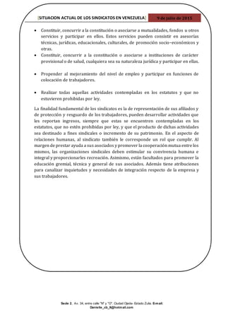 [SITUACION ACTUAL DE LOS SINDICATOS EN VENEZUELA] 9 de julio de 2015
Sede 2, Av. 34, entre calle "N" y "O". Ciudad Ojeda- Estado Zulia. E-mail:
Danielle_cb_8@hotmail.com
 Constituir, concurrir a la constitución o asociarse a mutualidades, fondos u otros
servicios y participar en ellos. Estos servicios pueden consistir en asesorías
técnicas, jurídicas, educacionales, culturales, de promoción socio−económicos y
otras.
 Constituir, concurrir a la constitución o asociarse a instituciones de carácter
provisional o de salud, cualquiera sea su naturaleza jurídica y participar en ellas.
 Propender al mejoramiento del nivel de empleo y participar en funciones de
colocación de trabajadores.
 Realizar todas aquellas actividades contempladas en los estatutos y que no
estuvieren prohibidas por ley.
La finalidad fundamental de los sindicatos es la de representación de sus afiliados y
de protección y resguardo de los trabajadores, pueden desarrollar actividades que
les reportan ingresos, siempre que estas se encuentren contempladas en los
estatutos, que no estén prohibidas por ley, y que el producto de dichas actividades
sea destinado a fines sindicales o incremento de su patrimonio. En el aspecto de
relaciones humanas, al sindicato también le corresponde un rol que cumplir. Al
margen de prestar ayuda a sus asociados y promover la cooperación mutua entre los
mismos, las organizaciones sindicales deben estimular su convivencia humana e
integral y proporcionarles recreación. Asimismo, están facultados para promover la
educación gremial, técnica y general de sus asociados. Además tiene atribuciones
para canalizar inquietudes y necesidades de integración respecto de la empresa y
sus trabajadores.
 