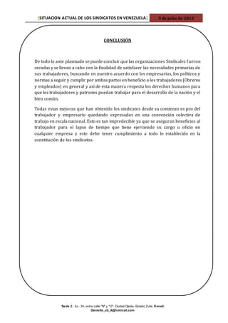 [SITUACION ACTUAL DE LOS SINDICATOS EN VENEZUELA] 9 de julio de 2015
Sede 2, Av. 34, entre calle "N" y "O". Ciudad Ojeda- Estado Zulia. E-mail:
Danielle_cb_8@hotmail.com
CONCLUSIÓN
De todo lo ante plasmado se puede concluir que las organizaciones Sindicales fueron
creadas y se llevan a cabo con la finalidad de satisfacer las necesidades primarias de
sus trabajadores, buscando en nuestro acuerdo con los empresarios, los políticos y
normas a seguir y cumplir por ambas partes en beneficio a los trabajadores (Obreros
y empleados) en general y así de esta manera respecta los derechos humanos para
que los trabajadores y patrones puedan trabajar para el desarrollo de la nación y el
bien común.
Todas estas mejoras que han obtenido los sindicatos desde su comienzo es pro del
trabajador y empresario quedando expresados en una convención colectiva de
trabajo en escala nacional. Esto es tan impredecible ya que se aseguran beneficios al
trabajador para el lapso de tiempo que tiene ejerciendo su cargo u oficio en
cualquier empresa y este debe tener cumplimiento a todo lo establecido en la
constitución de los sindicatos.
 