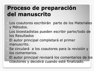 Proceso de preparación
del manuscrito
 Los coautores escribirán parte de los Materiales
y Métodos.
 Los bioestadistas pueden escribir parte/todo de
los Resultados
 El autor principal completará el primer
manuscrito.
 Se circulará a los coautores para la revisión y
los comentarios.
 El autor principal revisará los comentarios de los
coautores y decidirá cuando esté finalizado.
 