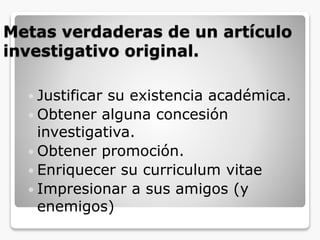 Metas verdaderas de un artículo
investigativo original.
 Justificar su existencia académica.
 Obtener alguna concesión
investigativa.
 Obtener promoción.
 Enriquecer su curriculum vitae
 Impresionar a sus amigos (y
enemigos)
 