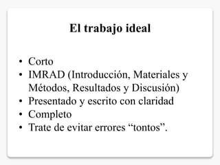 • Corto
• IMRAD (Introducción, Materiales y
Métodos, Resultados y Discusión)
• Presentado y escrito con claridad
• Completo
• Trate de evitar errores “tontos”.
El trabajo ideal
 