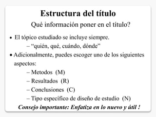 Estructura del título
Qué información poner en el título?
 El tópico estudiado se incluye siempre.
– “quién, qué, cuándo, dónde”
 Adicionalmente, puedes escoger uno de los siguientes
aspectos:
– Metodos (M)
– Resultados (R)
– Conclusiones (C)
– Tipo específico de diseño de estudio (N)
Consejo importante: Enfatiza en lo nuevo y útil !
 