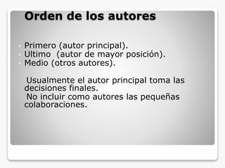 Orden de los autores
 Primero (autor principal).
 Ultimo (autor de mayor posición).
 Medio (otros autores).
Usualmente el autor principal toma las
decisiones finales.
No incluir como autores las pequeñas
colaboraciones.
 