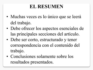 • Muchas veces es lo único que se leerá
del trabajo.
• Debe ofrecer los aspectos esenciales de
las principales secciones del artículo.
• Debe ser corto, estructurado y tener
correspondencia con el contenido del
trabajo.
• Conclusiones solamente sobre los
resultados presentados.
EL RESUMEN
 