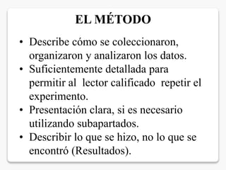 • Describe cómo se coleccionaron,
organizaron y analizaron los datos.
• Suficientemente detallada para
permitir al lector calificado repetir el
experimento.
• Presentación clara, si es necesario
utilizando subapartados.
• Describir lo que se hizo, no lo que se
encontró (Resultados).
EL MÉTODO
 