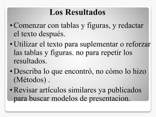 Los Resultados
•Comenzar con tablas y figuras, y redactar
el texto después.
•Utilizar el texto para suplementar o reforzar
las tablas y figuras. no para repetir los
resultados.
•Describa lo que encontró, no cómo lo hizo
(Métodos) .
•Revisar artículos similares ya publicados
para buscar modelos de presentacion.
 