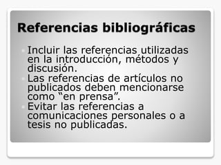 Referencias bibliográficas
 Incluir las referencias utilizadas
en la introducción, métodos y
discusión.
 Las referencias de artículos no
publicados deben mencionarse
como “en prensa”.
 Evitar las referencias a
comunicaciones personales o a
tesis no publicadas.
 
