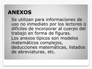 ANEXOS
 Se utilizan para informaciones de
uso no inmediato por los lectores o
difíciles de incorporar al cuerpo del
trabajo en forma de figuras.
 Los anexos típicos son modelos
matemáticos complejos,
deducciones matemáticas, listados
de abreviaturas, etc.
 