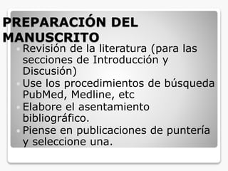 PREPARACIÓN DEL
MANUSCRITO
 Revisión de la literatura (para las
secciones de Introducción y
Discusión)
 Use los procedimientos de búsqueda
PubMed, Medline, etc
 Elabore el asentamiento
bibliográfico.
 Piense en publicaciones de puntería
y seleccione una.
 