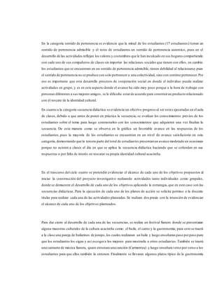 En la categoría sentido de pertenencia se evidencio que la mitad de los estudiantes (17 estudiantes) tienen un
sentido de pertenencia admisible y el resto de estudiantes un sentido de pertenencia autentico, pues en el
desarrollo de las actividades reflejan los valores y costumbres que le han inculcado en sus hogares compartiendo
con cada uno de sus compañeros de clases sin importar las relaciones sociales que tienen con ellos, en cambio
los estudiantes que se encuentran en un sentido de pertenencia admisible, tienen debilidad al relacionarse pues
el sentido de pertenencia no se produce con solo pertenecer a una colectividad, sino con sentirse pertenecer.Por
eso es importante que esta desarrolle procesos de cooperación social en donde el individuo pueda realizar
actividades en grupo, y es en este aspecto donde el avance ha sido muy poco porque a la hora de trabajar con
personas diferentes a sus mejores amigos, se le dificulta estarde acuerdo para construirun producto relacionado
con el rescate de la identidad cultural.
En cuanto a la categoría secuencia didáctica se evidencia un efectivo progreso al ser estas ejecutadas en el aula
de clases, debido a que antes de poner en práctica la secuencia, se evalúan los conocimientos previos de los
estudiantes sobre el tema para luego contrastarlos con los conocimientos que adquieren una vez finaliza la
secuencia. De esta manera como se observa en la gráfica un favorable avance en las respuestas de los
estudiantes, pues la mayoría de los estudiantes se encuentran en un nivel de avance satisfactorio en esta
categoría, demostrando que la tercera parte del total de estudiantes presentanun avance moderado en ocasiones
porque no asisten a clases el día en que se aplica la secuencia didáctica haciendo que se cofundan en sus
respuestas o por falta de interés en rescatar su propia identidad cultural acacireña.
En el trascurso del ciclo cuatro se pretendió evidenciar el alcance de cada uno de los objetivos propuestos al
iniciar la construcción del proyecto investigativo realizando actividades tanto individuales como grupales,
donde se demuestre el desarrollo de cada uno de los objetivos aplicando la estrategia, que en este caso son las
secuencias didácticas. Para la ejecución de cada uno de los planes de acción se solicita permiso a la docente
titular para realizar cada una de las actividades planeadas.Se realizan dos praxis con la intensión de evidenciar
el alcance de cada uno de los objetivos planteados.
Para dar cierre al desarrollo de cada una de las secuencias, se realiza un festival llanero donde se presentaran
alguna muestras culturales de la cultura acacireña como: el baile, el canto y la gastronomía; para esto se traerá
a la clase una pareja de bailarines de joropo, los cuales realizaran un baile y luego enseñaran paso porpaso para
que los estudiantes los sigan y así escogera los mejores para mostrarla a otros estudiantes.También se traerá
una cantante de música llanera, quien entonara una canción (Carmentea) y luego enseñara verso por verso a los
estudiantes para que ellos también la entonen. Finalmente se llevaran algunos platos típico de la gastronomía
 