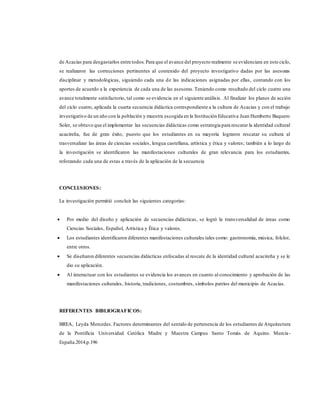 de Acacías para desgastarlos entre todos. Para que el avance del proyecto realmente se evidenciara en este ciclo,
se realizaron las correcciones pertinentes al contenido del proyecto investigativo dadas por las asesoras
disciplinar y metodológicas, siguiendo cada una de las indicaciones asignadas por ellas, contando con los
aportes de acuerdo a la experiencia de cada una de las asesoras.Teniendo como resultado del ciclo cuatro una
avance totalmente satisfactorio, tal como se evidencia en el siguiente análisis. Al finalizar los planes de acción
del ciclo cuatro, aplicada la cuarta secuencia didáctica correspondiente a la cultura de Acacías y con el trabajo
investigativo de un año con la población y muestra escogida en la Institución Educativa Juan Humberto Baquero
Soler, se obtuvo que el implementar las secuencias didácticas como estrategia para rescatar la identidad cultural
acacireña, fue de gran éxito, puesto que los estudiantes en su mayoría lograron rescatar su cultura al
trasversalizar las áreas de ciencias sociales, lengua castellana, artística y ética y valores; también a lo largo de
la investigación se identificaron las manifestaciones culturales de gran relevancia para los estudiantes,
reforzando cada una de estas a través de la aplicación de la secuencia
CONCLUSIONES:
La investigación permitió concluir las siguientes categorías:
 Por medio del diseño y aplicación de secuencias didácticas, se logró la transversalidad de áreas como
Ciencias Sociales, Español, Artística y Ética y valores.
 Los estudiantes identificaron diferentes manifestaciones culturales tales como: gastronomía, música, folclor,
entre otros.
 Se diseñaron diferentes secuencias didácticas enfocadas al rescate de la identidad cultural acacireña y se le
dio su aplicación.
 Al interactuar con los estudiantes se evidencia los avances en cuanto al conocimiento y aprobación de las
manifestaciones culturales, historia, tradiciones, costumbres, símbolos patrios del municipio de Acacías.
REFERENTES BIBLIOGRAFICOS:
BREA, Leyda Mercedes. Factores determinantes del sentido de pertenencia de los estudiantes de Arquitectura
de la Pontificia Universidad Católica Madre y Maestra Campus Santo Tomás de Aquino. Murcia-
España.2014.p.196
 