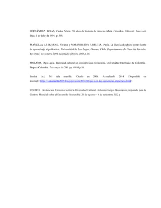 HERNÁNDEZ ROJAS, Carlos María. 74 años de historia de Acacías-Meta, Colombia. Editorial Juan xxiii
Ltda. 1 de julio de 1994. p. 318.
MANCILLA LE-QUESNE, Viviana y NORAMBUENA URRUTIA, Paola. La identidad cultural como fuente
de aprendizaje significativo. Universidad de Los Lagos, Osorno, Chile. Departamento de Ciencias Sociales.
Recibido: noviembre 2004 Aceptado: febrero 2005.p.16.
MOLANO, Olga Lucia. Identidad cultural un concepto que evoluciona. Universidad Externado de Colombia.
Bogotá-Colombia. 7de mayo de 200. pp. 69-84.p.16.
Sandra Luz. Mi sala amarilla. Citado en 2009. Actualizado 2014. Disponible en
internet:<https://salaamarilla2009.blogspot.com/2014/02/que-son-las-secuencias-didacticas.html>
UNESCO. Declaración Universal sobre la Diversidad Cultural. Johannesburgo.Documento preparado para la
Cumbre Mundial sobre el Desarrollo Sostenible. 26 de agosto – 4 de setiembre 2002.p
 