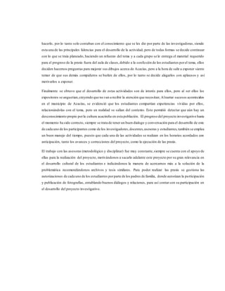 hacerlo, por lo tanto solo contaban con el conocimiento que se les dio por parte de las investigadoras, siendo
esta una de las principales falencias para el desarrollo de la actividad, pero de todas formas se decide continuar
con lo que se traía planeado, haciendo un refuerzo del tema y a cada grupo se le entrega el material requerido
para el progreso de la praxis fuera del aula de clases,debido a la confusión de los estudiantes porel tema, ellos
deciden hacernos preguntas para mejorar sus dibujos acerca de Acacías, pero a la hora de salir a exponer siente
temor de que sus demás compañeros se burlen de ellos, por lo tanto se decide alagarlos con aplausos y así
motivarlos a exponer.
Finalmente se obtuvo que el desarrollo de estas actividades son de interés para ellos, pero al ser ellos los
expositores se angustian,creyendo que no van a recibir la atención que necesitan; Alnarrar sucesos acontecidos
en el municipio de Acacías, se evidenció que los estudiantes compartían experiencias vividas por ellos,
relacionándolas con el tema, pero en realidad se salían del contexto. Esto permitió detectar que aún hay un
desconocimiento propio porla cultura acacireña en esta población. El progreso del proyecto investigativo hasta
el momento ha sido correcto, siempre se trata de tener un buen dialogo y conversación para el desarrollo de este
de cada uno de los participantes como de los investigadores,docentes,asesoras y estudiantes,también se emplea
un buen manejo del tiempo, puesto que cada una de las actividades se realizan en los horarios acordados con
anticipación, tanto los avances y correcciones del proyecto, como la ejecución de las praxis.
El trabajo con las asesoras (metodológico y disciplinar) fue muy constante,siempre se cuenta con el apoyo de
ellas para la realización del proyecto, motivándonos a sacarlo adelante este proyecto por su gran relevancia en
el desarrollo cultural de los estudiantes e indicándonos la manera de acercarnos más a la solución de la
problemática recomendándonos archivos y tesis similares. Para poder realizar las praxis se gestiona las
autorizaciones de cada uno de los estudiantes porparte de los padres de familia, donde autorizan la participación
y publicación de fotografías, entablando buenos diálogos y relaciones, para así contar con su participación en
el desarrollo del proyecto investigativo.
 