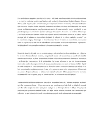 Una vez finalizados los planes de acción del ciclo dos y aplicada la segunda secuencia didáctica correspondiente
a los símbolos patrios del municipio de Acacías y de la Institución Educativa Juan Humberto Baquero Soler, se
obtuvo que la mayoría de los estudiantes del grado segundo identifican, reconocen y entonan acertadamente
cada uno de los símbolos patrios, puesto que al momento de realizar actividades musicales donde ellos podían
entonar los himnos de manera grupal y con ayuda canción de cada uno de los himnos reproducida en una
grabadora para que los estudiantes siguieran la letra y el ritmo de estos.En cuanto a las banderas del municipio
y del colegio, se presentó dificultad cuando iban a colorear, porque confundieron el orden de los colores, a pesar
de que al lado de la imagen se encontraba el significado de cada uno de los colores empleados en estas.Y con
los escudos del colegio y el municipio se observó un mejor desenvolvimiento de esta actividad, puesto q ue al
leerles el significado de cada uno de los símbolos que conforman el escudo lo memorizaron rápidamente,
facilitándoles a la mayoría de los estudiantes colorear correctamente los escudos.
Durante la ejecución del ciclo tres, se pretende evaluar a cada estudiante en forma individual para evidenciar
los avances obtenidos hasta el momento, categorizando a cada niño en un nivel, de acuerdo a la variable
evaluada en cada una de las praxis. Se realizaron dos praxis, con el fin de continuarcon la aplicación la estrategia
y evidenciar los avances acerca de la problemática. Se iniciara aplicando un test con algunas preguntas
relacionadas con los sitios representativos de Acacías,seguidamente se proyectara un video en eltablero digital,
en donde se muestre los sitios representativos del municipio, durante el transcurso del video y al finalizar se les
hará preguntas a los estudiantes respecto a lo que se les está proyectando (sitios representativos del municipio
de Acacías). Después de finalizar se realizara nuevamente la aplicación del test,para contrastarlas respuestas
del primero test con el segundo test y así evaluar el avance de la secuencia didáctica aplicada.
Además durante tres días se propondrán que realicen actividades artísticas y manuales en grupo, la primera
actividad consiste en plasmar el lugar de Acacias que consideran ser el más bello y visitado, la segunda
actividad radica en plasmar cómo se imaginan ese lugar en un futuro y la tercera en dibujar el lugar que le
gustaría mejorar y que de esta manera tuviera una mejor imagen antes sus visitantes; con la intensión de que
reflexionen en que están contribuyendo al sentido de pertenencia por la cultura propia de su municipio.
 