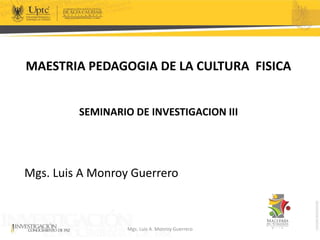 MAESTRIA PEDAGOGIA DE LA CULTURA FISICA
SEMINARIO DE INVESTIGACION III
Mgs. Luis A Monroy Guerrero
Mgs. Luis A. Monroy Guerrero
 