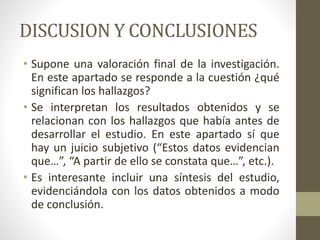 DISCUSION Y CONCLUSIONES
• Supone una valoración final de la investigación.
En este apartado se responde a la cuestión ¿qué
significan los hallazgos?
• Se interpretan los resultados obtenidos y se
relacionan con los hallazgos que había antes de
desarrollar el estudio. En este apartado sí que
hay un juicio subjetivo (“Estos datos evidencian
que…”, “A partir de ello se constata que…”, etc.).
• Es interesante incluir una síntesis del estudio,
evidenciándola con los datos obtenidos a modo
de conclusión.
 