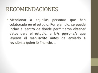 RECOMENDACIONES
• Mencionar a aquellas personas que han
colaborado en el estudio. Por ejemplo, se puede
incluir al centro de donde permitieron obtener
datos para el estudio, a la/s persona/s que
leyeron el manuscrito antes de enviarlo a
revisión, a quien lo financió, …
 