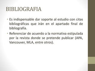BIBLIOGRAFIA
• Es indispensable dar soporte al estudio con citas
bibliográficas que irán en el apartado final de
bibliografía.
• Referenciar de acuerdo a la normativa estipulada
por la revista donde se pretende publicar (APA,
Vancouver, MLA, entre otros).
 