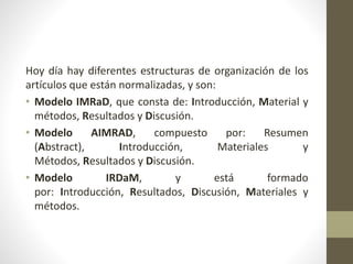 Hoy día hay diferentes estructuras de organización de los
artículos que están normalizadas, y son:
• Modelo IMRaD, que consta de: Introducción, Material y
métodos, Resultados y Discusión.
• Modelo AIMRAD, compuesto por: Resumen
(Abstract), Introducción, Materiales y
Métodos, Resultados y Discusión.
• Modelo IRDaM, y está formado
por: Introducción, Resultados, Discusión, Materiales y
métodos.
 