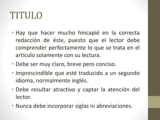 TITULO
• Hay que hacer mucho hincapié en la correcta
redacción de éste, puesto que el lector debe
comprender perfectamente lo que se trata en el
artículo solamente con su lectura.
• Debe ser muy claro, breve pero conciso.
• Imprescindible que esté traducido a un segundo
idioma, normalmente inglés.
• Debe resultar atractivo y captar la atención del
lector.
• Nunca debe incorporar siglas ni abreviaciones.
 