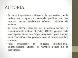 AUTORIA
• Es muy importante ceñirse a la normativa de la
revista en la que se pretende publicar, ya que
muchas veces establecen número máximo de
autores.
• Se debe firmar siempre de la misma forma. Es
recomendable utilizar el código ORCID, ya que cada
investigador tiene su código inequívoco para que no
haya confusión entre personas con el mismo nombre
o similar.
• Para introducir la filiación institucional,
imprescindible utilizar el nombre oficial de la
institución.
 