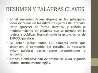 RESUMEN Y PALABRAS CLAVES
• En el resumen deben disponerse las principales
ideas extraídas de las diferentes partes del artículo.
Debe aparecer de forma sintética, y ceñido al
mínimo-máximo de palabras que se permita en la
revista a publicar. Normalmente la extensión es de
150-300 palabras.
• Se deben incluir entre 4-6 palabras clave que
sinteticen el contenido del estudio. Es necesario
evitar palabras vacías como preposiciones o
artículos.
• Ambos elementos han de traducirse a un segundo
idioma, normalmente inglés.
 