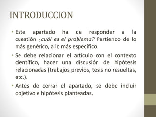 INTRODUCCION
• Este apartado ha de responder a la
cuestión ¿cuál es el problema? Partiendo de lo
más genérico, a lo más específico.
• Se debe relacionar el artículo con el contexto
científico, hacer una discusión de hipótesis
relacionadas (trabajos previos, tesis no resueltas,
etc.).
• Antes de cerrar el apartado, se debe incluir
objetivo e hipótesis planteadas.
 
