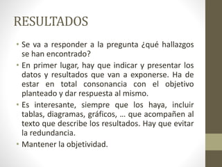 RESULTADOS
• Se va a responder a la pregunta ¿qué hallazgos
se han encontrado?
• En primer lugar, hay que indicar y presentar los
datos y resultados que van a exponerse. Ha de
estar en total consonancia con el objetivo
planteado y dar respuesta al mismo.
• Es interesante, siempre que los haya, incluir
tablas, diagramas, gráficos, … que acompañen al
texto que describe los resultados. Hay que evitar
la redundancia.
• Mantener la objetividad.
 