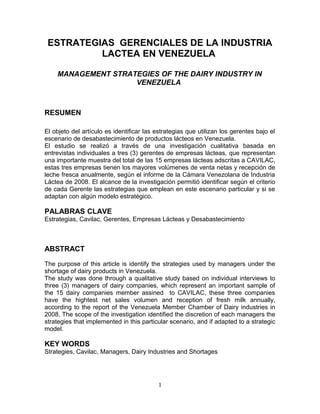 ESTRATEGIAS GERENCIALES DE LA INDUSTRIA
LACTEA EN VENEZUELA
MANAGEMENT STRATEGIES OF THE DAIRY INDUSTRY IN
VENEZUELA
RESUMEN
El objeto del artículo es identificar las estrategias que utilizan los gerentes bajo el
escenario de desabastecimiento de productos lácteos en Venezuela.
El estudio se realizó a través de una investigación cualitativa basada en
entrevistas individuales a tres (3) gerentes de empresas lácteas, que representan
una importante muestra del total de las 15 empresas lácteas adscritas a CAVILAC,
estas tres empresas tienen los mayores volúmenes de venta netas y recepción de
leche fresca anualmente, según el informe de la Cámara Venezolana de Industria
Láctea de 2008. El alcance de la investigación permitió identificar según el criterio
de cada Gerente las estrategias que emplean en este escenario particular y si se
adaptan con algún modelo estratégico.
PALABRAS CLAVE
Estrategias, Cavilac, Gerentes, Empresas Lácteas y Desabastecimiento
ABSTRACT
The purpose of this article is identify the strategies used by managers under the
shortage of dairy products in Venezuela.
The study was done through a qualitative study based on individual interviews to
three (3) managers of dairy companies, which represent an important sample of
the 15 dairy companies member assined to CAVILAC, these three companies
have the hightest net sales volumen and reception of fresh milk annually,
according to the report of the Venezuela Member Chamber of Dairy industries in
2008. The scope of the investigation identified the discretion of each managers the
strategies that implemented in this particular scenario, and if adapted to a strategic
model.
KEY WORDS
Strategies, Cavilac, Managers, Dairy Industries and Shortages
1
 