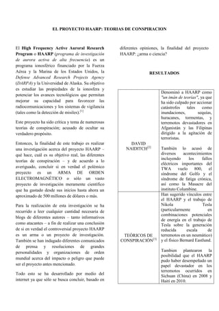 EL PROYECTO HAARP: TEORIAS DE CONSPIRACION <br />El High Frequency Active Auroral Research Program o HAARP (programa de investigación de aurora activa de alta frecuencia) es un programa ionosférico financiado por la Fuerza Aérea y la Marina de los Estados Unidos, la Defense Advanced Research Projects Agency (DARPA) y la Universidad de Alaska. Su objetivo es estudiar las propiedades de la ionosfera y potenciar los avances tecnológicos que permitan mejorar su capacidad para favorecer las radiocomunicaciones y los sistemas de vigilancia (tales como la detección de misiles).[1]<br />Este proyecto ha sido crítica y tema de numerosas teorías de conspiración; acusado de ocultar su verdadero propósito.<br />Entonces, la finalidad de este trabajo es realizar una investigación acerca del proyecto HAARP – qué hace, cuál es su objetivo real, las diferentes teorías de conspiración – y de acuerdo a lo averiguado, concluir si en verdad el polémico proyecto es un ARMA DE ORDEN ELECTROMAGNÉTICO o sólo un vasto proyecto de investigación meramente científico que ha gastado desde sus inicios hasta ahora un aproximado de 500 millones de dólares o más. <br />Para la realización de esta investigación se ha recurrido a leer cualquier cantidad necesaria de blogs de diferentes autores – tanto informativos como atacantes – a fin de realizar una conclusión de si en verdad el controversial proyecto HAARP es un arma o un proyecto de investigación.  También se han indagado diferentes comunicados de prensa y resoluciones de grandes personalidades y organizaciones de orden mundial acerca del impacto o peligro que puede ser el proyecto antes mencionado.<br />Todo esto se ha desarrollado por medio del internet ya que sólo se busca concluir, basado en diferentes opiniones, la finalidad del proyecto HAARP: ¿arma o ciencia?<br />RESULTADOS<br />DAVID NAIDITCH[2]Denominó a HAARP como quot;
un imán de teoríasquot;
, ya que ha sido culpado por accionar catástrofes tales como inundaciones, sequías, huracanes, tormentas, y terremotos devastadores en Afganistán y las Filipinas dirigido a la agitación de terroristas. También lo acusó de diversos acontecimientos incluyendo los fallos eléctricos importantes del TWA vuelo 800, el síndrome del Golfo y el síndrome de fatiga crónica, así como la Masacre del instituto Columbine.TEÓRICOS DE CONSPIRACIÓN[3]Han sugerido vínculos entre el HAARP y el trabajo de Nikola Tesla (particularmente en combinaciones potenciales de energía en el trabajo de Tesla sobre la generación reducida escala de terremotos en un neumático) y el físico Bernard Eastlund.Tambien plantearon la posibilidad que el HAARP pudo haber desempeñado un papel devastador en los terremotos ocurridos en Sichuan (China) en 2008 y Haití en 2010.HUGO CHAVEZ[4]El actual presidente de la República de Venezuela y su sitio web culpó al HAARP como causa del terremoto del 2010 en Haití, además del de Chile.<br />El programa HAARP fue objeto de controversia a mediados de los años 1990, debido a la suposición de que las antenas de la Estación podían usarse como armamento. En agosto de 2002, la tecnología HAARP tuvo una mención como tema crítico en la Duma (parlamento) de Rusia. La Duma elaboró un comunicado de prensa sobre el programa HAARP, escrito por los comités de defensa y asuntos internacionales, firmado por 90 representantes y presentado al entonces presidente Vladimir Putin. El comunicado de prensa indicaba lo siguiente:<br />quot;
Los Estados Unidos están creando nuevas armas integrales de carácter geofísico que puede influir en la tropósfera con ondas de radio de baja frecuencia... La importancia de este salto cualitativo es comparable a la transición de las armas blancas a las armas de fuego, o de las armas convencionales a las armas nucleares. Este nuevo tipo de armas difiere de las de cualquier otro tipo conocido en que la tropósfera y sus componentes se convierten en objetos sobre los cuales se puede influirquot;
.[5]<br />El Parlamento Europeo, por su parte, en una resolución de 28 de enero de 1999 sobre medio ambiente, seguridad y política exterior (A4-0005/1999), señalaba que la estación HAARP manipulaba el medio ambiente con fines militares y solicitaba que, puesto que planteaba un problema de envergadura mundial (apartado 24), fuese objeto de una evaluación por parte de STOA en lo que se refería a sus repercusiones sobre el medio ambiente local y mundial y sobre la salud pública en general. En esa misma resolución del Parlamento Europeo, se pedía que se celebrara una convención internacional para la prohibición mundial de cualquier tipo de desarrollo y despliegue de armas que puedan permitir cualquier forma de manipulación de seres humanos.<br />Según los resultados de la investigación, el proyecto HAARP no es un simple proyecto científico, es un arma electromagnética que está diseñando los Estados Unidos preparándose para la III guerra mundial que no será una guerra biológica ni nuclear, sino de orden electromagnético. Estados Unidos no se ha pronunciado ante estos ataques, lo que hace aún más probables estas teorías de conspiración, teorías que todavía no son comprobadas científicamente, por lo que se puede concluir que el HAARP sí es gran proyecto de investigación y no un arma catastrófica que se acerca a la ficción y al apocalipsis.<br />WEBGRAFIA<br />[1] y [4]  HIGH FREQUENCY ACTIVE AURORAL RESEARCH PROGRAM<br />(http://es.wikipedia.org/wiki/High_Frequency_Active_Auroral_Research_Program)<br />[2] y [5]  HAARP Y LA GUERRA ELECTROMAGNETICA<br />PROYECTO HAARP – VANDALISMO EN EL CIELO<br />(http://alertaroja.net/index.php/alertaroja/2010/01/22/haarp-y-la-guerra-electromagnetica)<br />[3]  PROYECTO HAARP<br />(http://www.grupoelron.org/secretos/proyectohaarp.htm)<br />