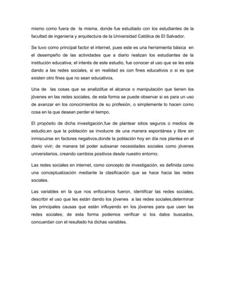 mismo como fuera de la misma, donde fue estudiado con los estudiantes de la
facultad de ingeniería y arquitectura de la Universidad Católica de El Salvador.

Se tuvo como principal factor el internet, pues este es una herramienta básica en
el desempeño de las actividades que a diario realizan los estudiantes de la
institución educativa; el interés de este estudio, fue conocer el uso que se les esta
dando a las redes sociales, si en realidad es con fines educativos o si es que
existen otro fines que no sean educativos.

Una de las cosas que se analizófue el alcance o manipulación que tienen los
jóvenes en las redes sociales, de esta forma se puede observar si es para un uso
de avanzar en los conocimientos de su profesión, o simplemente lo hacen como
cosa en la que desean perder el tiempo.

El propósito de dicha investigación,fue de plantear sitios seguros o medios de
estudio,en que la población se involucre de una manera espontánea y libre sin
inmiscuirse en factores negativos,donde la población hoy en día nos plantea en el
diario vivir; de manera tal poder subsanar necesidades sociales como jóvenes
universitarios, creando cambios positivos desde nuestro entorno.

Las redes sociales en internet, como concepto de investigación, es definida como
una conceptualización mediante la clasificación que se hace hacia las redes
sociales.

Las variables en la que nos enfocamos fueron, identificar las redes sociales,
describir el uso que les están dando los jóvenes a las redes sociales,determinar
las principales causas que están influyendo en los jóvenes para que usen las
redes sociales; de esta forma podemos verificar si los datos buscados,
concuerdan con el resultado ha dichas variables.
 