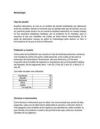 Metodología



Tipo de estudio

Analítico descriptivo, el cual es un análisis de estudio establecido por relaciones
entre las variables. Desde el momento que se plantea este tipo de estudio, se tuvo
en cuenta le poder tomar o no en cuenta la hipótesis especifica; en nuestro trabajo
no fue necesario establecer hipótesis, por el problema no lo meritaba, pero si
sacamos lo que son variables, las cuales ya antes fueron mencionadas. En la
parte de descriptiva, porque se aplicó la metodología para deducir un bien o
circunstancia en la que se estuvo enfocando.



Población y muestra

Como parte de la población que consto en más de trecientas personas, tomamos
una muestra de ciento cincuenta y siete personas, a los cuales se les paso la
entrevista. Se entrevistaron 78 personas del sexo femenino y 79 de sexo
masculino de la Facultad de Ingeniería y Arquitectura de La Universidad Católica
del Salvador. De los siguientes años: 1 año 24, 2 año 30, 3 año 37, 4 años 27, 5
año 38.

Las redes sociales más utilizadas:

     Facebook                           78
      Moodle                             6
     MySpace                            15
       Otros                            10
      twitter                           48
        Un total de:                   157




Técnicas e instrumentos

Como técnica e instrumento que se utilizó, fue una encuesta que consto de diez
preguntas, cada una de ellas fueron elaboradas lo cercano o más bien dicho lo
más apegado a las variables de los objetivos que planteamos, redes sociales, lo
que infunde a los jóvenes a usarlo y de qué forma las usan, esas son nuestras
variables de los objetivos.
 
