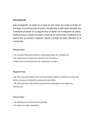 Procedimiento

Esta investigación se realizo en un lapso de seis meses, los cuales se dividen en
tres fases: en la primera fase se buscó y recopilo toda la información relevante que
fundamento el estudio. En la segunda fase se realizo una investigación de campo,
donde se buscó y recopilo los datos a través de los instrumentos. Finalmente en la
tercera fase se procedió a organizar, tabular y analizar los datos obtenidos en la
anterior fase.



Primera fase:

• Se consulto bibliografía idónea o adecuada al tipo de investigación.
• Se selecciono la muestra de docentes de informática.
• Elaboración de instrumentos de recolección de datos.




Segunda fase:

• Se hiso una convocatoria para que los jóvenes puedan contestar las preguntas
de las encuesta, el material ya preparado para ellos.
• Se administro los instrumentos previamente elaborados para obtener la
información.




Tercera fase:

• Se clasificaron la información recopilada
• Se tabulo los datos obtenidos
 