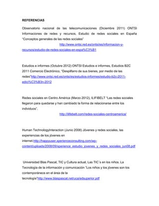 REFERENCIAS

Observatorio nacional de las telecomunicaciones (Diciembre 2011) ONTSI
Informaciones de redes y recursos, Estudio de redes sociales en España
“Conceptos generales de las redes sociales”
                          http://www.ontsi.red.es/ontsi/es/informacion-y-
recursos/estudio-de-redes-sociales-en-espa%C3%B1




Estudios e informes (Octubre 2012) ONTSI Estudios e informes, Estudios B2C
2011 Comercio Electrónico, “Despilfarro de sus bienes, por medio de las
redes”http://www.ontsi.red.es/ontsi/es/estudios-informes/estudio-b2c-2011-
edici%C3%B3n-2012




Redes sociales en Centro América (Marzo 2012), ILIFIBELT “Las redes sociales
llegaron para quedarse y han cambiado la forma de relacionarse entre los
individuos”.
                          http://ilifebelt.com/redes-sociales-centroamerica/




Human TechnologyInteraction (Junio 2008) Jóvenes y redes sociales, las
experiencias de los jóvenes en
internet.http://happyuser.xperienceconsulting.com/wp-
content/uploads/2008/09/xperience_estudio_jovenes_y_redes_sociales_jun08.pdf




Universidad Blas Pascal, TIC y Cultura actual, Las TIC´s en los niños. La
Tecnología de la información y comunicación “Los niños y los jóvenes son los
contemporáneos en el área de la
tecnología”http://www.blaspascal.net/uca/edsuperior.pdf
 
