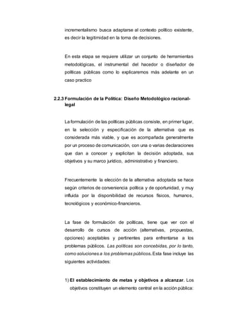 incrementalismo busca adaptarse al contexto político existente,
es decir la legitimidad en la toma de decisiones.
En esta etapa se requiere utilizar un conjunto de herramientas
metodológicas, el instrumental del hacedor o diseñador de
políticas públicas como lo explicaremos más adelante en un
caso practico
2.2.3 Formulación de la Política: Diseño Metodológico racional-
legal
La formulación de las políticas públicas consiste, en primer lugar,
en la selección y especificación de la alternativa que es
considerada más viable, y que es acompañada generalmente
por un proceso de comunicación, con una o varias declaraciones
que dan a conocer y explicitan la decisión adoptada, sus
objetivos y su marco jurídico, administrativo y financiero.
Frecuentemente la elección de la alternativa adoptada se hace
según criterios de conveniencia política y de oportunidad, y muy
influida por la disponibilidad de recursos físicos, humanos,
tecnológicos y económico-financieros.
La fase de formulación de políticas, tiene que ver con el
desarrollo de cursos de acción (alternativas, propuestas,
opciones) aceptables y pertinentes para enfrentarse a los
problemas públicos. Las políticas son concebidas, por lo tanto,
como soluciones a los problemas públicos. Esta fase incluye las
siguientes actividades:
1) El establecimiento de metas y objetivos a alcanzar. Los
objetivos constituyen un elemento central en la acción pública:
 