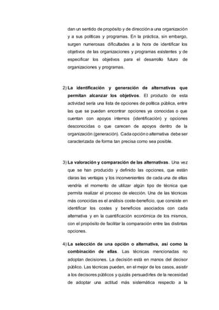 dan un sentido de propósito y de dirección a una organización
y a sus políticas y programas. En la práctica, sin embargo,
surgen numerosas dificultades a la hora de identificar los
objetivos de las organizaciones y programas existentes y de
especificar los objetivos para el desarrollo futuro de
organizaciones y programas.
2) La identificación y generación de alternativas que
permitan alcanzar los objetivos. El producto de esta
actividad sería una lista de opciones de política pública, entre
las que se pueden encontrar opciones ya conocidas o que
cuentan con apoyos internos (identificación) y opciones
desconocidas o que carecen de apoyos dentro de la
organización (generación). Cada opcióno alternativa debe ser
caracterizada de forma tan precisa como sea posible.
3) La valoración y comparación de las alternativas. Una vez
que se han producido y definido las opciones, que están
claras las ventajas y los inconvenientes de cada una de ellas
vendría el momento de utilizar algún tipo de técnica que
permita realizar el proceso de elección. Una de las técnicas
más conocidas es el análisis coste-beneficio, que consiste en
identificar los costes y beneficios asociados con cada
alternativa y en la cuantificación económica de los mismos,
con el propósito de facilitar la comparación entre las distintas
opciones.
4) La selección de una opción o alternativa, así como la
combinación de ellas. Las técnicas mencionadas no
adoptan decisiones. La decisión está en manos del decisor
público. Las técnicas pueden, en el mejor de los casos, asistir
a los decisores públicos y quizás persuadirles de la necesidad
de adoptar una actitud más sistemática respecto a la
 