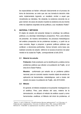 los especialistas se habían enfocado básicamente en el proceso de
toma de decisiones. se creía que una vez tomada la decisión, ésta
sería implementada logrando un resultado similar a aquel que
inicialmente se intentaba. No obstante, la evidencia creciente de un
gran número de casos de estudio muestra la existencia de una brecha
entre los objetivos originales de las políticas y sus resultados finales7
II. MATERIAL Y MÉTODOS
El objeto de estudio del presente trabajo lo constituye las políticas
públicas y su abordaje metodológico prospectivo. Pero, para efectos
de presentar, de manera demostrativa, los procesos metodológicos
del análisis prospectivo de los problemas sociales y, a partir de un
caso concreto, llegar a proponer o generar políticas públicas que
conlleven a decisiones pertinentes, hemos tomado como base una
realidad concreta de estudio: déficit en el acceso al servicio de salud
mental en la ciudad de Trujillo, correspondiente al año 2018.
2.1 Material de estudio
Población: Está constituido por la identificación y análisis de los
problemas públicos que afectan a la población de Trujillo, en el
área de la Salud Pública.
Muestra: conformada por estudio de un problema público
nacional, pero en concreto nuestra muestra objeto de estudio de
aplicación de herramientas metodológicas, será a través del
estudio de casos: la población de Trujillo, año 2019-2020.
2.2 Método
En general, el método empleado en la presente investigación es
el analitico. Pero, para efectos del caso, materia de la
demostración, se utilizará el método de análisis causal y como
herramientas analíticas el Método del árbol de problemas, el
7 Brown, A. and A. Wildavsky, “should Evaluation Become implementation?” en J. Pressman y A.
Wildavsky (eds.), Implementation, University of california Press, 1984, citado por BENJAMíN
REVUELTA VAQUERO La implementación de políticas públicas, México 2018. P.138
 