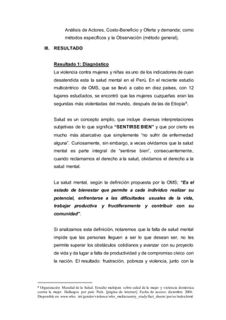Análisis de Actores, Costo-Beneficio y Oferta y demanda; como
métodos específicos y la Observación (método general),
III. RESULTADO
Resultado 1: Diagnóstico
La violencia contra mujeres y niñas es uno de los indicadores de cuan
desatendida esta la salud mental en el Perú. En el reciente estudio
multicéntrico de OMS, que se llevó a cabo en diez países, con 12
lugares estudiados, se encontró que las mujeres cuzqueñas eran las
segundas más violentadas del mundo, después de las de Etiopía8.
Salud es un concepto amplio, que incluye diversas interpretaciones
subjetivas de lo que significa “SENTIRSE BIEN” y que por cierto es
mucho más abarcativo que simplemente “no sufrir de enfermedad
alguna”. Curiosamente, sin embargo, a veces olvidamos que la salud
mental es parte integral de “sentirse bien”, consecuentemente,
cuando reclamamos el derecho a la salud, olvidamos el derecho a la
salud mental.
La salud mental, según la definición propuesta por la OMS; “Es el
estado de bienestar que permite a cada individuo realizar su
potencial, enfrentarse a las dificultades usuales de la vida,
trabajar productiva y fructíferamente y contribuir con su
comunidad”.
Si analizamos esta definición, notaremos que la falta de salud mental
impide que las personas lleguen a ser lo que desean ser, no les
permite superar los obstáculos cotidianos y avanzar con su proyecto
de vida y da lugar a falta de productividad y de compromiso cívico con
la nación. EI resultado: frustración, pobreza y violencia, junto con la
8 Organización Mundial de la Salud. Estudio multipaís sobre salud de la mujer y violencia doméstica
contra la mujer. Hallazgos por país: Perú. [página de internet]. Fecha de acceso: diciembre 2006.
Disponible en: www.who. int/gender/violence/who_multicountry_study/fact_sheets/per/es/index.html.
 
